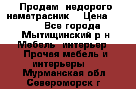 Продам  недорого наматрасник  › Цена ­ 6 500 - Все города, Мытищинский р-н Мебель, интерьер » Прочая мебель и интерьеры   . Мурманская обл.,Североморск г.
